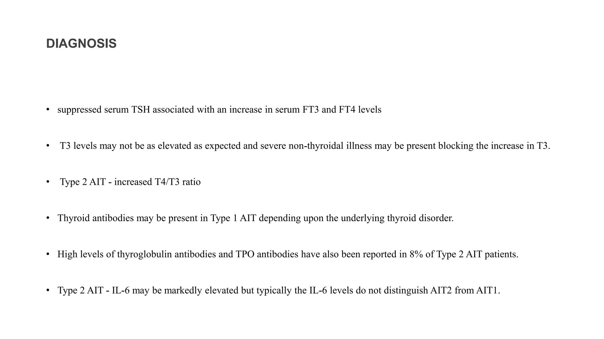 DIAGNOSIS
• suppressed serum TSH associated with an increase in serum FT3 and FT4 levels
• T3 levels may not be as elevated as expected and severe non-thyroidal illness may be present blocking the increase in T3.
• Type 2 AIT - increased T4/T3 ratio
• Thyroid antibodies may be present in Type 1 AIT depending upon the underlying thyroid disorder.
• High levels of thyroglobulin antibodies and TPO antibodies have also been reported in 8% of Type 2 AIT patients.
• Type 2 AIT - IL-6 may be markedly elevated but typically the IL-6 levels do not distinguish AIT2 from AIT1.
 