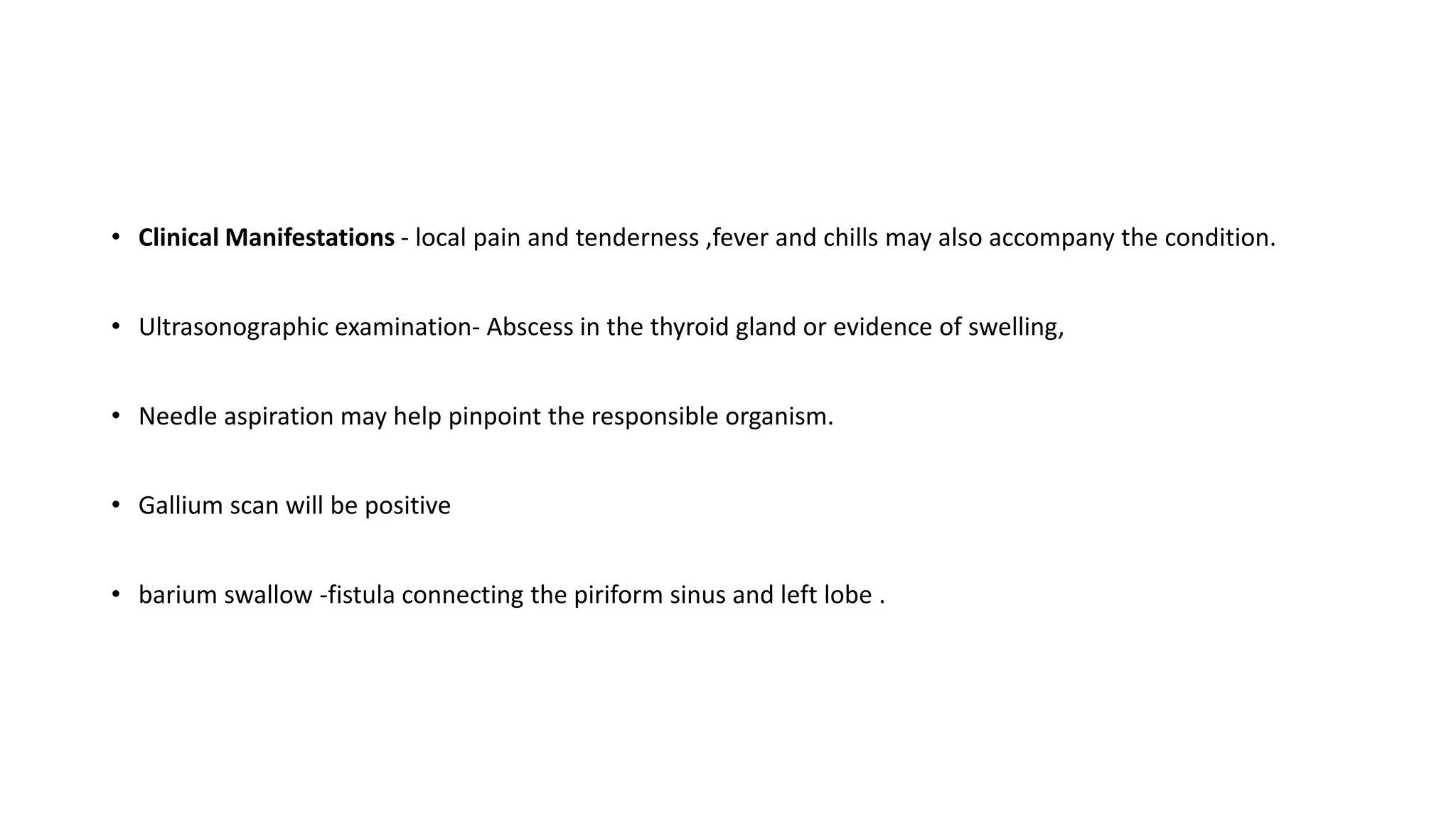 • Clinical Manifestations - local pain and tenderness ,fever and chills may also accompany the condition.
• Ultrasonographic examination- Abscess in the thyroid gland or evidence of swelling,
• Needle aspiration may help pinpoint the responsible organism.
• Gallium scan will be positive
• barium swallow -fistula connecting the piriform sinus and left lobe .
 