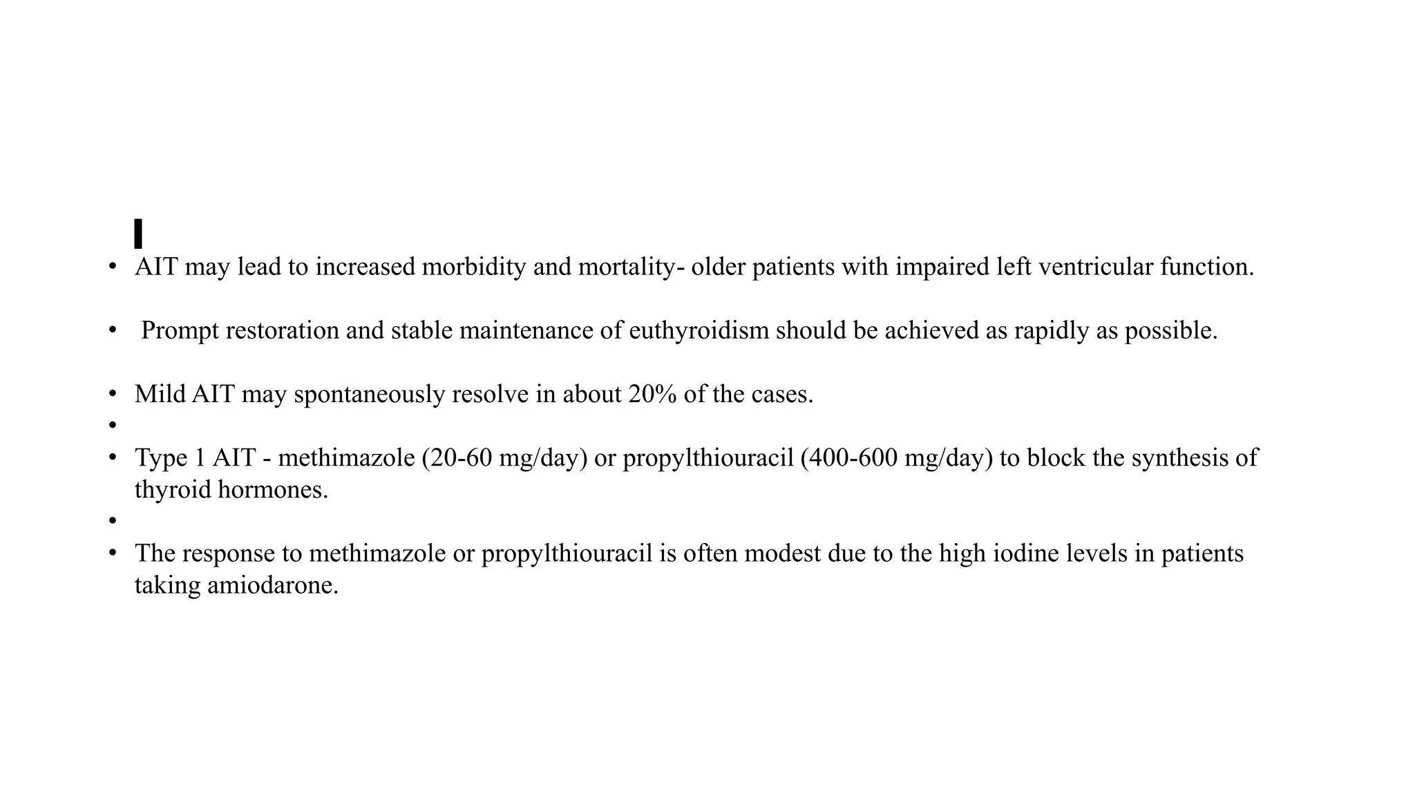 • AIT may lead to increased morbidity and mortality- older patients with impaired left ventricular function.
• Prompt restoration and stable maintenance of euthyroidism should be achieved as rapidly as possible.
• Mild AIT may spontaneously resolve in about 20% of the cases.
•
• Type 1 AIT - methimazole (20-60 mg/day) or propylthiouracil (400-600 mg/day) to block the synthesis of
thyroid hormones.
•
• The response to methimazole or propylthiouracil is often modest due to the high iodine levels in patients
taking amiodarone.
 
