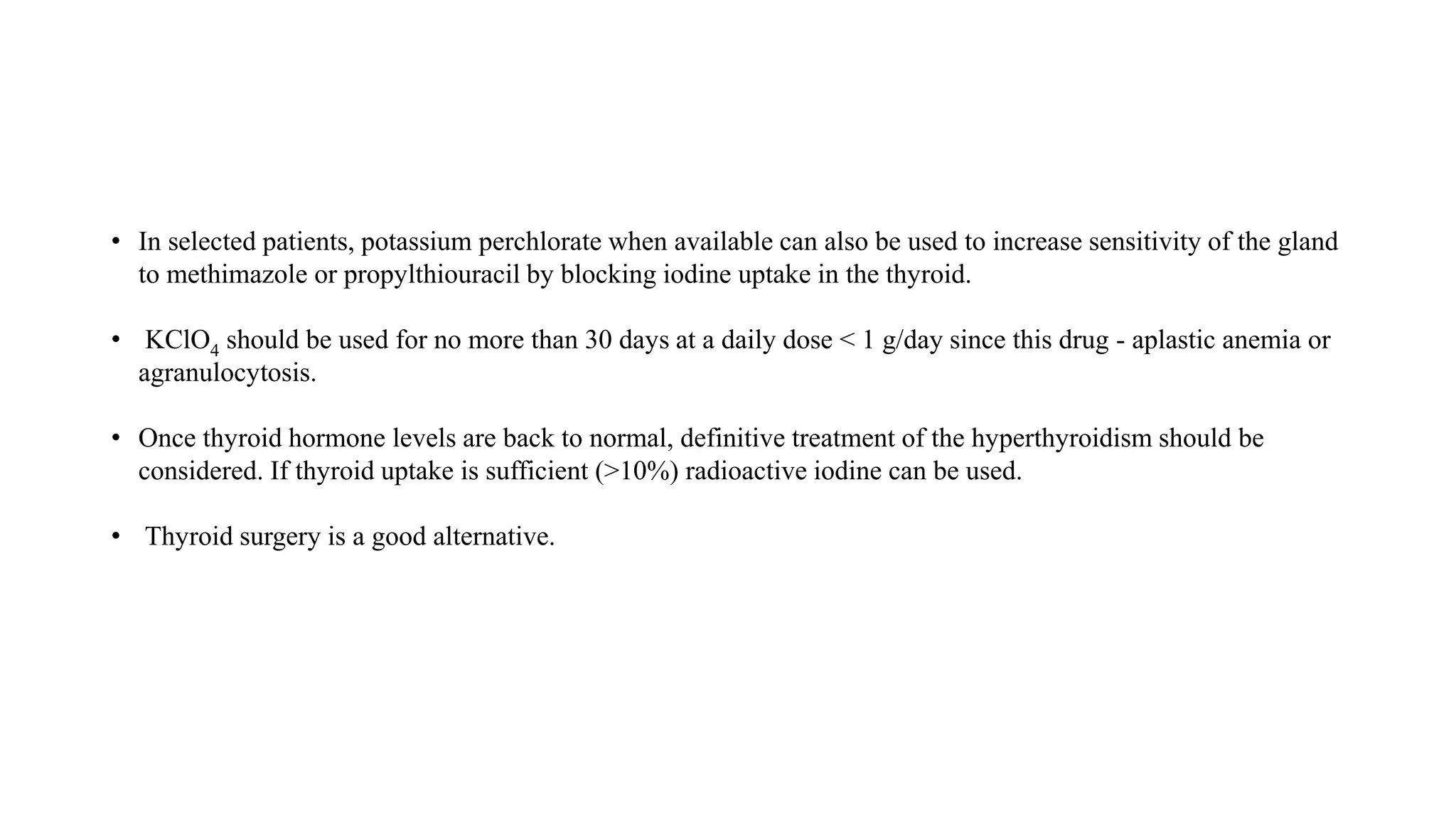 • In selected patients, potassium perchlorate when available can also be used to increase sensitivity of the gland
to methimazole or propylthiouracil by blocking iodine uptake in the thyroid.
• KClO4 should be used for no more than 30 days at a daily dose < 1 g/day since this drug - aplastic anemia or
agranulocytosis.
• Once thyroid hormone levels are back to normal, definitive treatment of the hyperthyroidism should be
considered. If thyroid uptake is sufficient (>10%) radioactive iodine can be used.
• Thyroid surgery is a good alternative.
 