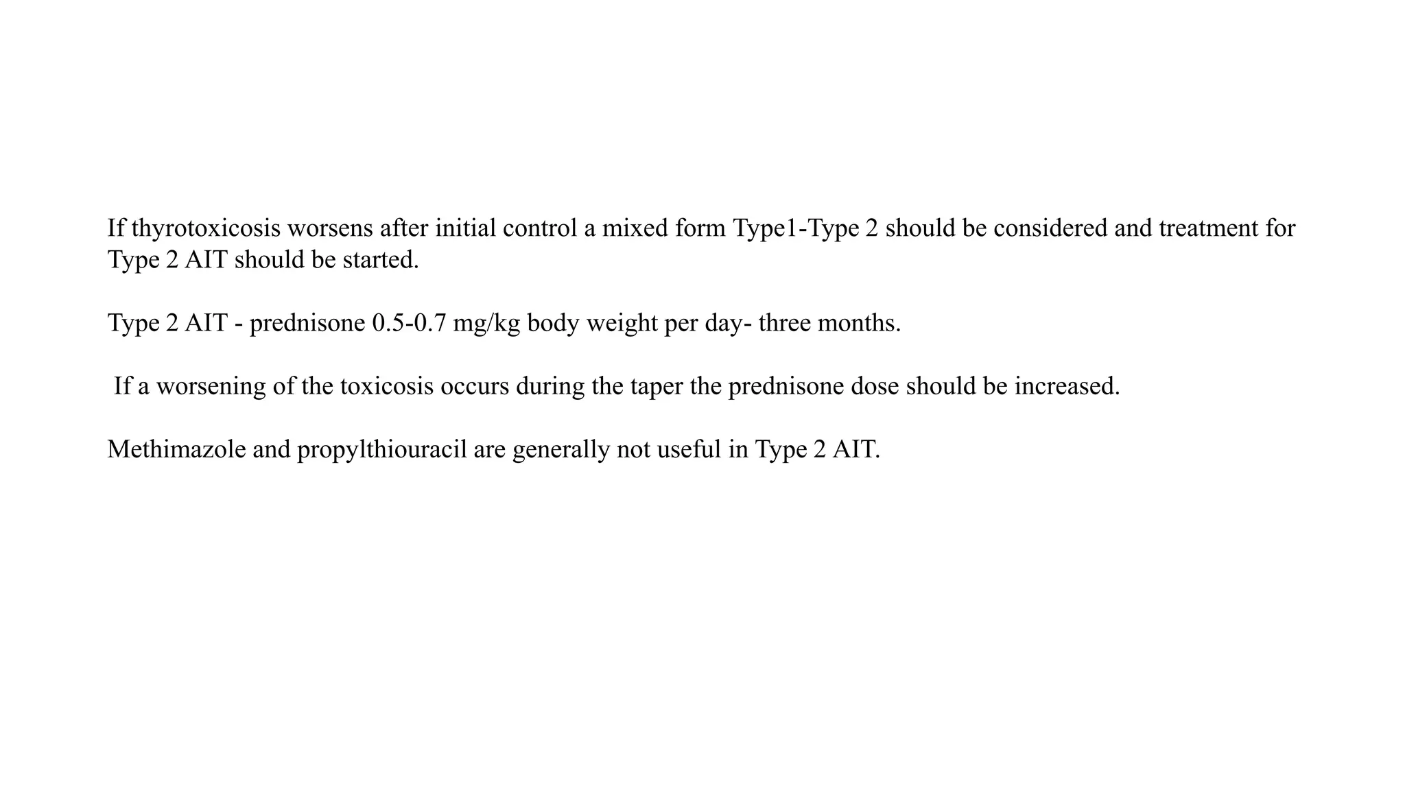 If thyrotoxicosis worsens after initial control a mixed form Type1-Type 2 should be considered and treatment for
Type 2 AIT should be started.
Type 2 AIT - prednisone 0.5-0.7 mg/kg body weight per day- three months.
If a worsening of the toxicosis occurs during the taper the prednisone dose should be increased.
Methimazole and propylthiouracil are generally not useful in Type 2 AIT.
 