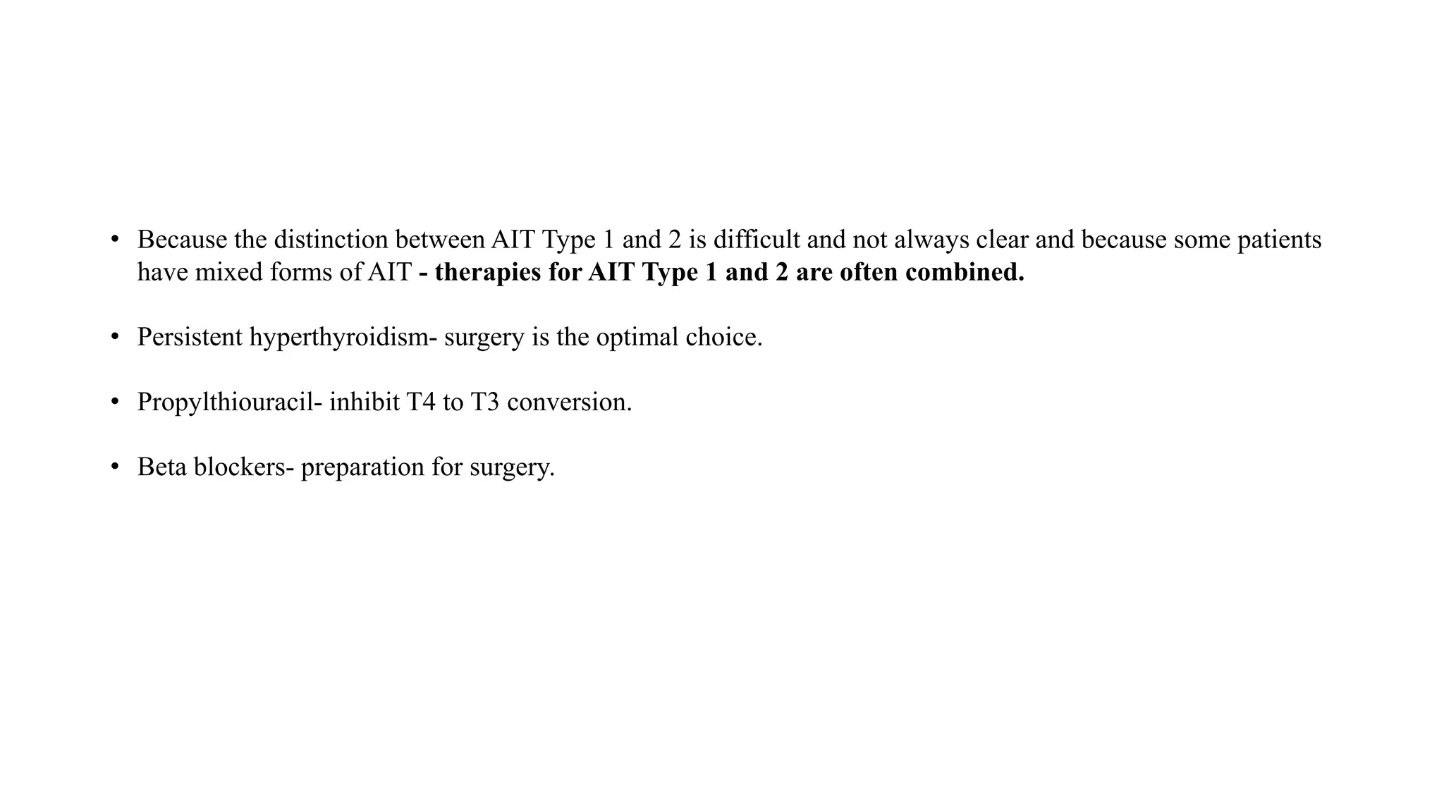 • Because the distinction between AIT Type 1 and 2 is difficult and not always clear and because some patients
have mixed forms of AIT - therapies for AIT Type 1 and 2 are often combined.
• Persistent hyperthyroidism- surgery is the optimal choice.
• Propylthiouracil- inhibit T4 to T3 conversion.
• Beta blockers- preparation for surgery.
 