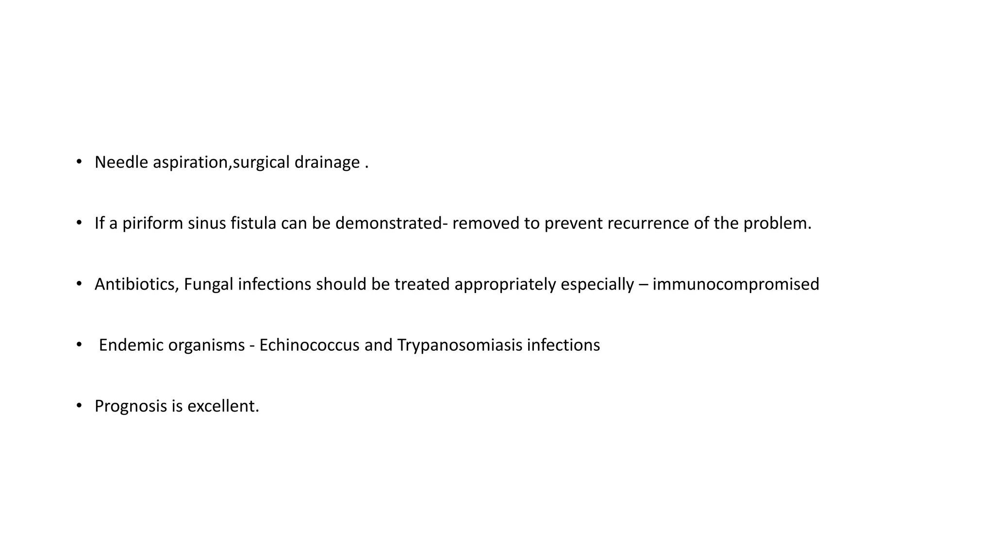 • Needle aspiration,surgical drainage .
• If a piriform sinus fistula can be demonstrated- removed to prevent recurrence of the problem.
• Antibiotics, Fungal infections should be treated appropriately especially – immunocompromised
• Endemic organisms - Echinococcus and Trypanosomiasis infections
• Prognosis is excellent.
 
