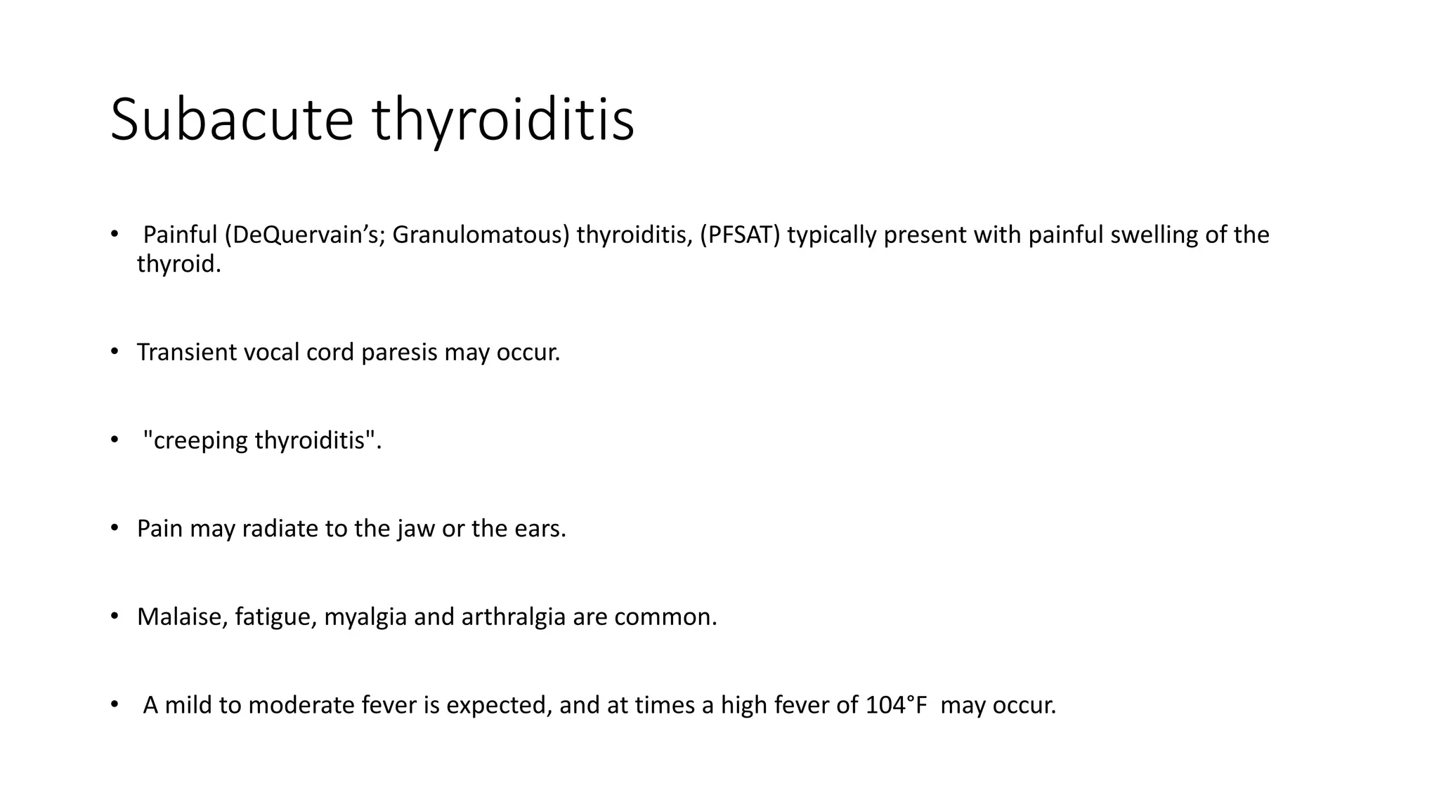Subacute thyroiditis
• Painful (DeQuervain’s; Granulomatous) thyroiditis, (PFSAT) typically present with painful swelling of the
thyroid.
• Transient vocal cord paresis may occur.
• "creeping thyroiditis".
• Pain may radiate to the jaw or the ears.
• Malaise, fatigue, myalgia and arthralgia are common.
• A mild to moderate fever is expected, and at times a high fever of 104°F may occur.
 