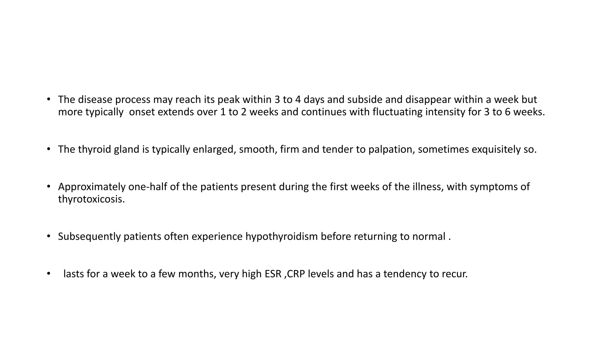 • The disease process may reach its peak within 3 to 4 days and subside and disappear within a week but
more typically onset extends over 1 to 2 weeks and continues with fluctuating intensity for 3 to 6 weeks.
• The thyroid gland is typically enlarged, smooth, firm and tender to palpation, sometimes exquisitely so.
• Approximately one-half of the patients present during the first weeks of the illness, with symptoms of
thyrotoxicosis.
• Subsequently patients often experience hypothyroidism before returning to normal .
• lasts for a week to a few months, very high ESR ,CRP levels and has a tendency to recur.
 