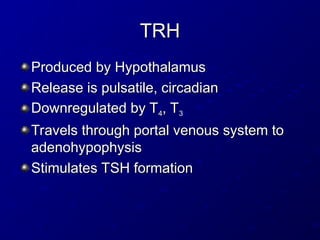 TRH
TRH
Produced by Hypothalamus
Produced by Hypothalamus
Release is pulsatile, circadian
Release is pulsatile, circadian
Downregulated by T
Downregulated by T4
4, T
, T3
3
Travels through portal venous system to
Travels through portal venous system to
adenohypophysis
adenohypophysis
Stimulates TSH formation
Stimulates TSH formation
 
