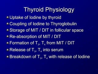 Thyroid Physiology
Thyroid Physiology
Uptake of Iodine by thyroid
Uptake of Iodine by thyroid
Coupling of Iodine to Thyroglobulin
Coupling of Iodine to Thyroglobulin
Storage of MIT / DIT in follicular space
Storage of MIT / DIT in follicular space
Re-absorption of MIT / DIT
Re-absorption of MIT / DIT
Formation of T
Formation of T3
3, T
, T4
4 from MIT / DIT
from MIT / DIT
Release of T
Release of T3
3, T
, T4
4 into serum
into serum
Breakdown of T
Breakdown of T3
3, T
, T4
4 with release of Iodine
with release of Iodine
 