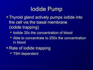 Iodide Pump
Iodide Pump
Thyroid gland actively pumps iodide into
Thyroid gland actively pumps iodide into
the cell via the basal membrane
the cell via the basal membrane
(iodide trapping)
(iodide trapping)

Iodide 30x the concentration of blood
Iodide 30x the concentration of blood

Able to concentrate to 250x the concentration
Able to concentrate to 250x the concentration
in blood
in blood
Rate of iodide trapping
Rate of iodide trapping

TSH dependent
TSH dependent
 