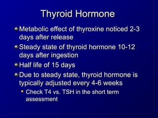 Thyroid Hormone
Thyroid Hormone
Metabolic effect of thyroxine noticed 2-3
Metabolic effect of thyroxine noticed 2-3
days after release
days after release
Steady state of thyroid hormone 10-12
Steady state of thyroid hormone 10-12
days after ingestion
days after ingestion
Half life of 15 days
Half life of 15 days
Due to steady state, thyroid hormone is
Due to steady state, thyroid hormone is
typically adjusted every 4-6 weeks
typically adjusted every 4-6 weeks

Check T4 vs. TSH in the short term
Check T4 vs. TSH in the short term
assessment
assessment
 