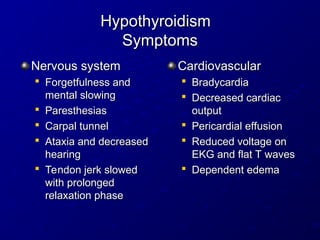 Hypothyroidism
Hypothyroidism
Symptoms
Symptoms
Nervous system
Nervous system

Forgetfulness and
Forgetfulness and
mental slowing
mental slowing

Paresthesias
Paresthesias

Carpal tunnel
Carpal tunnel

Ataxia and decreased
Ataxia and decreased
hearing
hearing

Tendon jerk slowed
Tendon jerk slowed
with prolonged
with prolonged
relaxation phase
relaxation phase
Cardiovascular
Cardiovascular

Bradycardia
Bradycardia

Decreased cardiac
Decreased cardiac
output
output

Pericardial effusion
Pericardial effusion

Reduced voltage on
Reduced voltage on
EKG and flat T waves
EKG and flat T waves

Dependent edema
Dependent edema
 