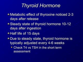 Thyroid Hormone
Thyroid Hormone
Metabolic effect of thyroxine noticed 2-3
Metabolic effect of thyroxine noticed 2-3
days after release
days after release
Steady state of thyroid hormone 10-12
Steady state of thyroid hormone 10-12
days after ingestion
days after ingestion
Half life of 15 days
Half life of 15 days
Due to steady state, thyroid hormone is
Due to steady state, thyroid hormone is
typically adjusted every 4-6 weeks
typically adjusted every 4-6 weeks

Check T4 vs TSH in the short term
Check T4 vs TSH in the short term
assessment
assessment
 