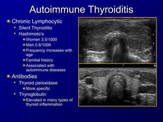 Autoimmune Thyroiditis
Autoimmune Thyroiditis
Chronic Lymphocytic
Chronic Lymphocytic

Silent Thyroiditis
Silent Thyroiditis

Hashimoto’s
Hashimoto’s
Women 3.5/1000
Women 3.5/1000
Men 0.8/1000
Men 0.8/1000
Frequency increases with
Frequency increases with
age
age
Familial history
Familial history
Associated with
Associated with
autoimmune diseases
autoimmune diseases
Antibodies
Antibodies

Thyroid peroxidase
Thyroid peroxidase
More specific
More specific

Thyroglobulin
Thyroglobulin
Elevated in many types of
Elevated in many types of
thyroid inflammation
thyroid inflammation
 