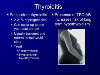 Thyroiditis
Thyroiditis
Postpartum thyroiditis
Postpartum thyroiditis

2-21% of pregnancies
2-21% of pregnancies

Can occur up to one
Can occur up to one
year post partum
year post partum

Usually transient and
Usually transient and
returns to euthyroid
returns to euthyroid
state
state

Treat
Treat
Hypothyroidism
Hypothyroidism
Symptoms with
Symptoms with
‘hyperthyroidism’
‘hyperthyroidism’
Presence of TPO AB
Presence of TPO AB
increases risk of long
increases risk of long
term hypothyroidism
term hypothyroidism
 