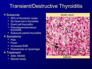 Transient/Destructive Thyroiditis
Transient/Destructive Thyroiditis
Subacute
Subacute

20% of thyrotoxic cases
20% of thyrotoxic cases

De Quervain’s thyroiditis
De Quervain’s thyroiditis

Giant cell thyroiditis
Giant cell thyroiditis

Pseudogranulomatous
Pseudogranulomatous
thyroiditis
thyroiditis

Subacute painful thyroiditis
Subacute painful thyroiditis
Symptoms
Symptoms

Pain
Pain

Fever
Fever

Increased ESR
Increased ESR

Hoarseness or dysphagia
Hoarseness or dysphagia
Treatment
Treatment

ASA, NSAID
ASA, NSAID

Steroid rarely
Steroid rarely
 