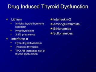 Drug Induced Thyroid Dysfunction
Drug Induced Thyroid Dysfunction
Lithium
Lithium

Inhibits thyroid hormone
Inhibits thyroid hormone
secretion
secretion

Hypothyroidism
Hypothyroidism

3.4% prevalence
3.4% prevalence
Interferon-
Interferon-α
α

Hyper/Hypothyroidism
Hyper/Hypothyroidism

Transient thyroiditis
Transient thyroiditis

TPO AB increases risk of
TPO AB increases risk of
thyroid dysfunction
thyroid dysfunction
Interleukin-2
Interleukin-2
Aminoglutethimide
Aminoglutethimide
Ethionamide
Ethionamide
Sulfonamides
Sulfonamides
 