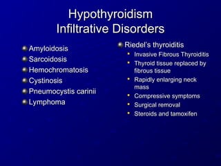Hypothyroidism
Hypothyroidism
Infiltrative Disorders
Infiltrative Disorders
Riedel’s thyroiditis
Riedel’s thyroiditis

Invasive Fibrous Thyroiditis
Invasive Fibrous Thyroiditis

Thyroid tissue replaced by
Thyroid tissue replaced by
fibrous tissue
fibrous tissue

Rapidly enlarging neck
Rapidly enlarging neck
mass
mass

Compressive symptoms
Compressive symptoms

Surgical removal
Surgical removal

Steroids and tamoxifen
Steroids and tamoxifen
Amyloidosis
Amyloidosis
Sarcoidosis
Sarcoidosis
Hemochromatosis
Hemochromatosis
Cystinosis
Cystinosis
Pneumocystis carinii
Pneumocystis carinii
Lymphoma
Lymphoma
 
