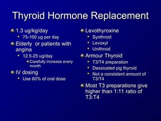 Thyroid Hormone Replacement
Thyroid Hormone Replacement
1.3 ug/kg/day
1.3 ug/kg/day

75-100 ug per day
75-100 ug per day
Elderly or patients with
Elderly or patients with
angina
angina

12.5-25 ug/day
12.5-25 ug/day
Carefully increase every
Carefully increase every
month
month
IV dosing
IV dosing

Use 60% of oral dose
Use 60% of oral dose
Levothyroxine
Levothyroxine

Synthroid
Synthroid

Levoxyl
Levoxyl

Unithroid
Unithroid
Armour Thyroid
Armour Thyroid

T3/T4 preparation
T3/T4 preparation

Dessicated pig thyroid
Dessicated pig thyroid

Not a consistent amount of
Not a consistent amount of
T3/T4
T3/T4
Most T3 preparations give
Most T3 preparations give
higher than 1:11 ratio of
higher than 1:11 ratio of
T3:T4
T3:T4
 