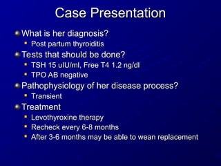 Case Presentation
Case Presentation
What is her diagnosis?
What is her diagnosis?

Post partum thyroiditis
Post partum thyroiditis
Tests that should be done?
Tests that should be done?

TSH 15 uIU/ml, Free T4 1.2 ng/dl
TSH 15 uIU/ml, Free T4 1.2 ng/dl

TPO AB negative
TPO AB negative
Pathophysiology of her disease process?
Pathophysiology of her disease process?

Transient
Transient
Treatment
Treatment

Levothyroxine therapy
Levothyroxine therapy

Recheck every 6-8 months
Recheck every 6-8 months

After 3-6 months may be able to wean replacement
After 3-6 months may be able to wean replacement
 