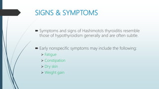 SIGNS & SYMPTOMS
 Symptoms and signs of Hashimoto's thyroiditis resemble
those of hypothyroidism generally and are often subtle.
 Early nonspecific symptoms may include the following:
 Fatigue
 Constipation
 Dry skin
 Weight gain
 