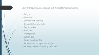 Many of the symptoms associated with thyroid hormone deficiency.
Fatigue
Drowsiness
Difficulty with learning
Dry, brittle hair and nails
Dry, itchy skin
Puffy face
Constipation.
Weight gain
Heavy menstrual flow
Increased frequency of miscarriages
Increased sensitivity to many medications
 