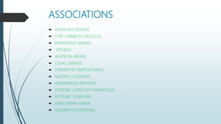 ASSOCIATIONS
 ADDISON'S DISEASE,
 TYPE 1 DIABETES MELLITUS,
 PERNICIOUS ANEMIA,
 VITILIGO,
 ALOPECIA AREATA,
 CELIAC DISEASE,
 DERMATITIS HERPETIFORMIS,
 MULTIPLE SCLEROSIS,
 RHEUMATOID ARTHRITIS,
 SYSTEMIC LUPUS ERYTHEMATOSUS,
 SYSTEMIC SCLEROSIS
 MYASTHENIA GRAVIS
 SJOGREN’S SYNDROME.
 