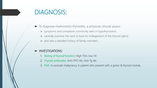 DIAGNOSIS:
 To diagnose Hashimoto's thyroiditis, a physician should assess:
 symptoms and complaints commonly seen in hypothyroidism,
 carefully examine the neck to look for enlargement of the thyroid gland,
 and take a detailed history of family members.
 INVESTIGATIONS:
1. Testing of thyroid function: High TSH, low T4
2. Thyroid antibodies: Anti-TPO Ab, Anti-Tg Ab
3. FNA: to exclude malignancy in patient who present with a goiter & thyroid nodule.
 