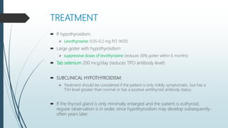 TREATMENT
 If hypothyroidism:
 Levothyroxine: 0.05-0.2 mg PO 1XOD
 Large goiter with hypothyroidism:
 suppressive doses of levothyroxine (reduces 30% goiter within 6 months)
 Tab selenium 200 mcg/day (reduces TPO antibody level)
 SUBCLINICAL HYPOTHYROIDISM:
 Treatment should be considered if the patient is only mildly symptomatic, but has a
TSH level greater than normal or has a positive antithyroid antibody status.
 If the thyroid gland is only minimally enlarged and the patient is euthyroid,
regular observation is in order, since hypothyroidism may develop subsequently-
often years later.
 