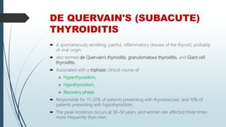 DE QUERVAIN'S (SUBACUTE)
THYROIDITIS
 A spontaneously remitting, painful, inflammatory disease of the thyroid, probably
of viral origin.
 also termed de Quervain’s thyroiditis, granulomatous thyroiditis, and Giant cell
thyroiditis.
 Associated with a triphasic clinical course of
 Hyperthyroidism,
 Hypothyroidism,
 Recovery phase.
 Responsible for 15-20% of patients presenting with thyrotoxicosis. and 10% of
patients presenting with hypothyroidism.
 The peak incidence occurs at 30–50 years, and women are affected three times
more frequently than men.
 
