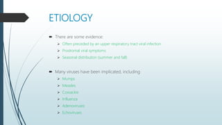 ETIOLOGY
 There are some evidence:
 Often preceded by an upper respiratory tract viral infection
 Prodromal viral symptoms
 Seasonal distribution (summer and fall)
 Many viruses have been implicated, including
 Mumps
 Measles
 Coxsackie
 Influenza
 Adenoviruses
 Echoviruses
 