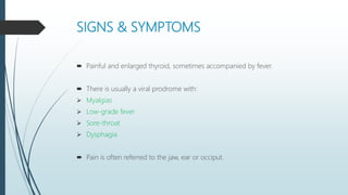 SIGNS & SYMPTOMS
 Painful and enlarged thyroid, sometimes accompanied by fever.
 There is usually a viral prodrome with:
 Myalgias
 Low-grade fever
 Sore-throat
 Dysphagia
 Pain is often referred to the jaw, ear or occiput.
 