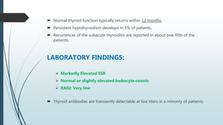  Normal thyroid function typically returns within 12 months.
 Persistent hypothyroidism develops in 5% of patients.
 Recurrences of the subacute thyroiditis are reported in about one-fifth of the
patients.
LABORATORY FINDINGS:
 Markedly Elevated ESR
 Normal or slightly elevated leukocyte counts
 RAIU: Very low
 Thyroid antibodies are transiently detectable at low titers in a minority of patients.
 