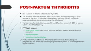 POST-PARTUM THYROIDITIS
 It is a variant of chronic autoimmune thyroiditis.
 The maternal immune response, which is modified during pregnancy to allow
survival of the fetus, is enhanced after delivery and may unmask previously
unrecognized subclinical autoimmune thyroid disease.
 Transient biochemical disturbances of thyroid function occur in 5–10% of women
within 6 months of delivery.
 PPT has 3 phases:
 Hyperthyroid phase, when thyroid hormones are being released because of thyroid
destruction
 Hypothyroid phase
 Resolution, or euthyroid, phase
 Post-partum thyroiditis have 70% chance of recurrence after subsequent
pregnancies, and eventually patients progress over a period of years to permanent
hypothyroidism.
 
