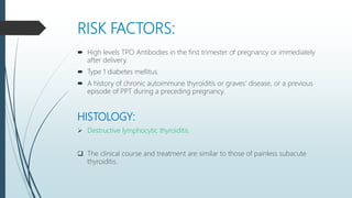 RISK FACTORS:
 High levels TPO Antibodies in the first trimester of pregnancy or immediately
after delivery.
 Type 1 diabetes mellitus.
 A history of chronic autoimmune thyroiditis or graves’ disease, or a previous
episode of PPT during a preceding pregnancy.
HISTOLOGY:
 Destructive lymphocytic thyroiditis.
 The clinical course and treatment are similar to those of painless subacute
thyroiditis.
 