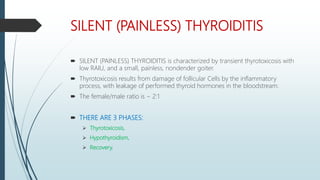 SILENT (PAINLESS) THYROIDITIS
 SILENT (PAINLESS) THYROIDITIS is characterized by transient thyrotoxicosis with
low RAIU, and a small, painless, nondender goiter.
 Thyrotoxicosis results from damage of follicular Cells by the inflammatory
process, with leakage of performed thyroid hormones in the bloodstream.
 The female/male ratio is ~ 2:1
 THERE ARE 3 PHASES:
 Thyrotoxicosis,
 Hypothyroidism,
 Recovery.
 