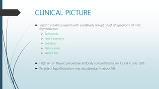 CLINICAL PICTURE
 Silent thyroiditis presents with a relatively abrupt onset of symptoms of mild
thyrotoxicosis:
 Tachycardia
 Heat intolerance
 Sweating
 Nervousness
 Weight loss.
 High serum thyroid peroxidase antibody concentrations are found in only 50%.
 Persistent hypothyroidism may also develop in about 5%.
 