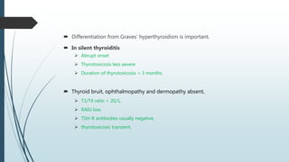  Differentiation from Graves’ hyperthyroidism is important.
 In silent thyroiditis
 Abrupt onset
 Thyrotoxicosis less severe
 Duration of thyrotoxicosis < 3 months.
 Thyroid bruit, ophthalmopathy and dermopathy absent,
 T3/T4 ratio < 20/1,
 RAIU low,
 TSH-R antibodies usually negative,
 thyrotoxicosis transient.
 
