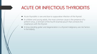 ACUTE OR INFECTIOUS THYROIDITIS
 Acute thyroiditis is rare and due to suppurative infection of the thyroid.
 In children and young adults, the most common cause is the presence of a
piriform sinus, a remnant of the fourth brachial pouch that connects the
oropharynx with the thyroid.
 A long-standing goiter and degeneration in a thyroid malignancy are risk factors
in the elderly.
 