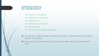 ETIOLOGY
 Streptococcus pyogenes
 Streptococcus pneumoniae
 Escherichia coli
 Pseudomonas aeruginosa
 Salmonella typhi
 anaerobes of the oropharyngeal cavity.
 The thyroid is rarely the seat of tuberculosis, syphilis, fungal infections (Aspergillus
species), or parasites.
 Pneumocystis carinii infection of the thyroid has been reported in patients with
AIDS.
 