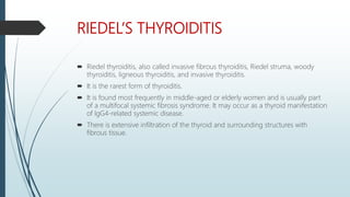 RIEDEL’S THYROIDITIS
 Riedel thyroiditis, also called invasive fibrous thyroiditis, Riedel struma, woody
thyroiditis, ligneous thyroiditis, and invasive thyroiditis.
 It is the rarest form of thyroiditis.
 It is found most frequently in middle-aged or elderly women and is usually part
of a multifocal systemic fibrosis syndrome. It may occur as a thyroid manifestation
of lgG4-related systemic disease.
 There is extensive infiltration of the thyroid and surrounding structures with
fibrous tissue.
 