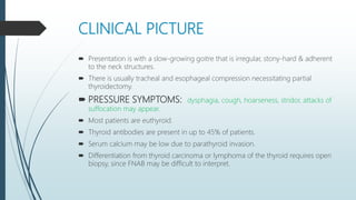 CLINICAL PICTURE
 Presentation is with a slow-growing goitre that is irregular, stony-hard & adherent
to the neck structures.
 There is usually tracheal and esophageal compression necessitating partial
thyroidectomy.
 PRESSURE SYMPTOMS: dysphagia, cough, hoarseness, stridor, attacks of
suffocation may appear.
 Most patients are euthyroid.
 Thyroid antibodies are present in up to 45% of patients.
 Serum calcium may be low due to parathyroid invasion.
 Differentiation from thyroid carcinoma or lymphoma of the thyroid requires open
biopsy, since FNAB may be difficult to interpret.
 