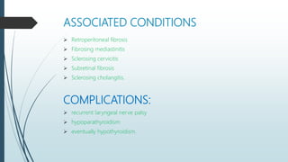 ASSOCIATED CONDITIONS
 Retroperitoneal fibrosis
 Fibrosing mediastinitis
 Sclerosing cervicitis
 Subretinal fibrosis
 Sclerosing cholangitis.
COMPLICATIONS:
 recurrent laryngeal nerve palsy
 hypoparathyroidism
 eventually hypothyroidism.
 