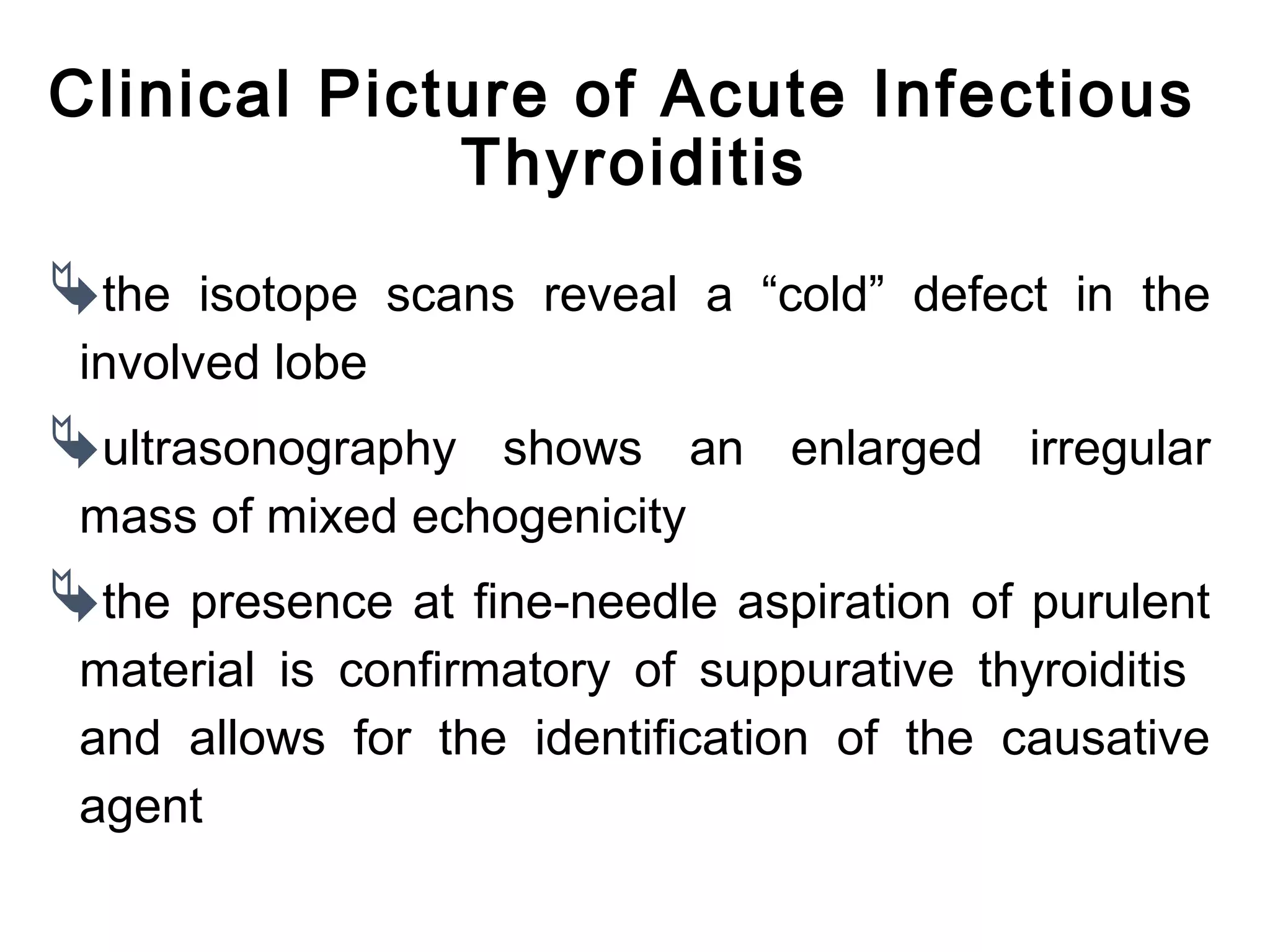Clinical Picture of Acute Infectious
Thyroiditis
the isotope scans reveal a “cold” defect in the
involved lobe
ultrasonography shows an enlarged irregular
mass of mixed echogenicity
the presence at fine-needle aspiration of purulent
material is confirmatory of suppurative thyroiditis
and allows for the identification of the causative
agent
 