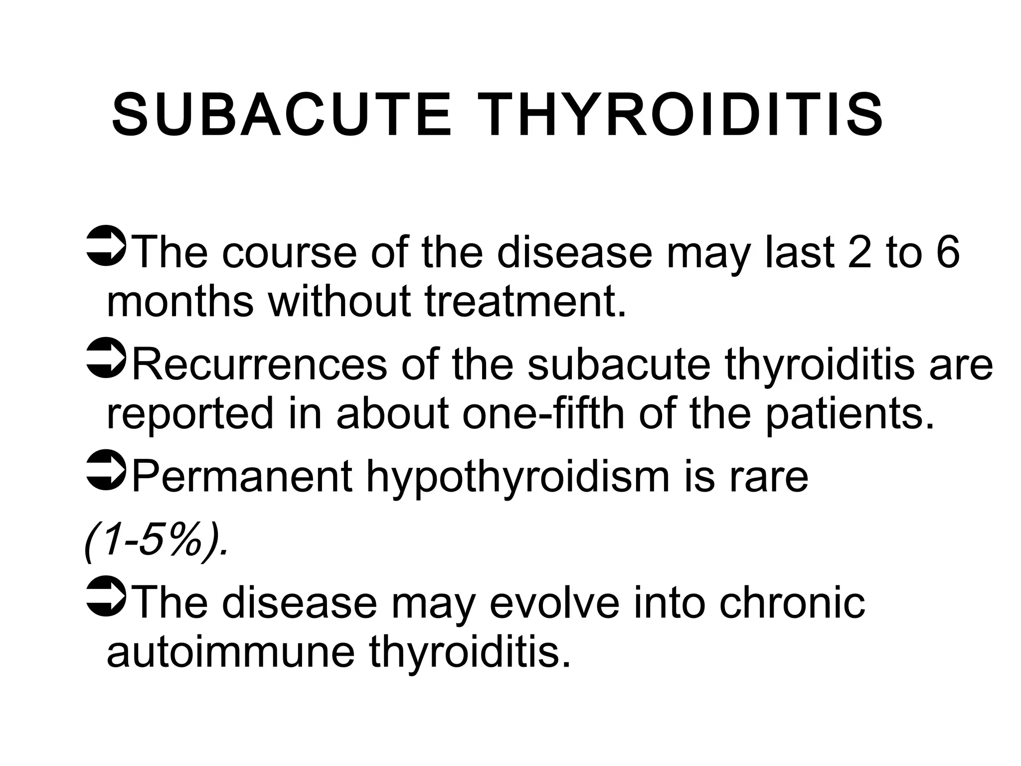 SUBACUTE THYROIDITIS
The course of the disease may last 2 to 6
months without treatment.
Recurrences of the subacute thyroiditis are
reported in about one-fifth of the patients.
Permanent hypothyroidism is rare
(1-5%).
The disease may evolve into chronic
autoimmune thyroiditis.
 
