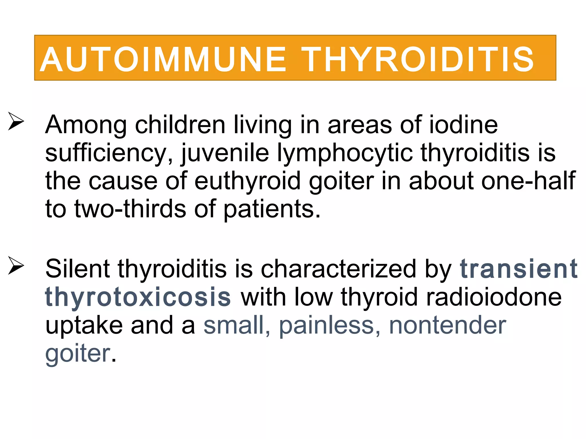  Among children living in areas of iodine
sufficiency, juvenile lymphocytic thyroiditis is
the cause of euthyroid goiter in about one-half
to two-thirds of patients.
 Silent thyroiditis is characterized by transient
thyrotoxicosis with low thyroid radioiodone
uptake and a small, painless, nontender
goiter.
AUTOIMMUNE THYROIDITIS
 