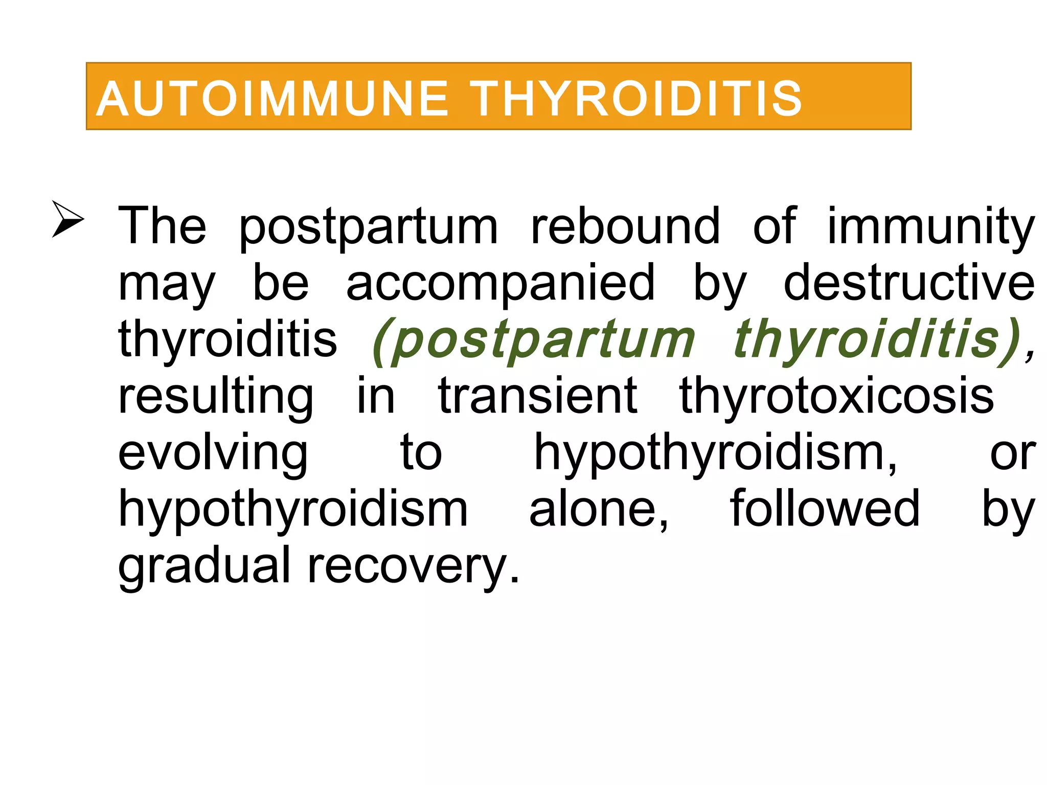  The postpartum rebound of immunity
may be accompanied by destructive
thyroiditis (postpartum thyroiditis),
resulting in transient thyrotoxicosis
evolving to hypothyroidism, or
hypothyroidism alone, followed by
gradual recovery.
AUTOIMMUNE THYROIDITIS
 