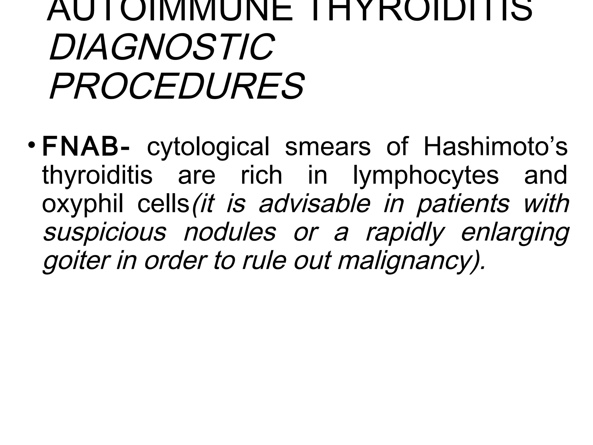 AUTOIMMUNE THYROIDITIS
DIAGNOSTIC
PROCEDURES
• FNAB- cytological smears of Hashimoto’s
thyroiditis are rich in lymphocytes and
oxyphil cells(it is advisable in patients with
suspicious nodules or a rapidly enlarging
goiter in order to rule out malignancy).
 