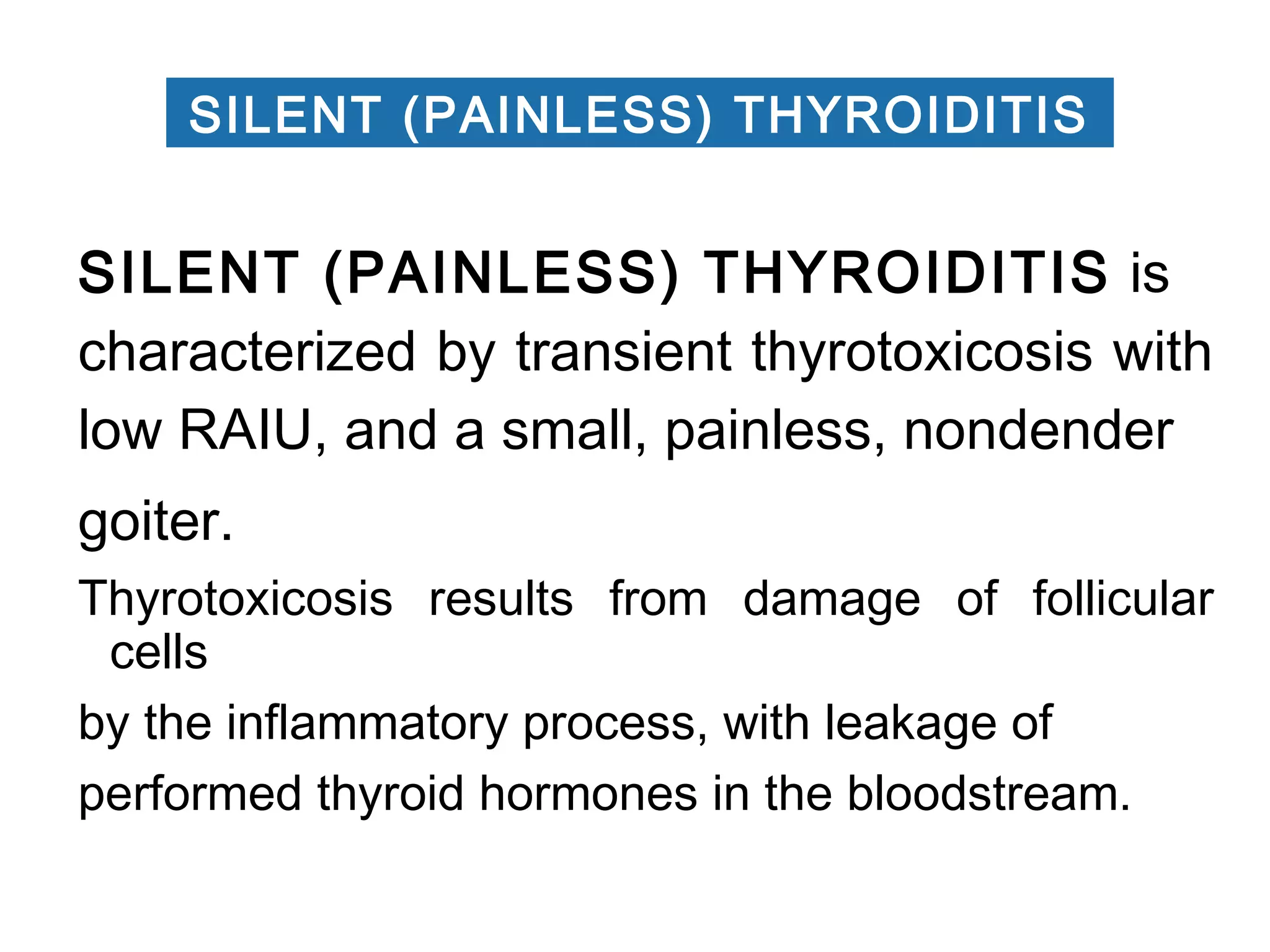 SILENT (PAINLESS) THYROIDITIS is
characterized by transient thyrotoxicosis with
low RAIU, and a small, painless, nondender
goiter.
Thyrotoxicosis results from damage of follicular
cells
by the inflammatory process, with leakage of
performed thyroid hormones in the bloodstream.
SILENT (PAINLESS) THYROIDITIS
 