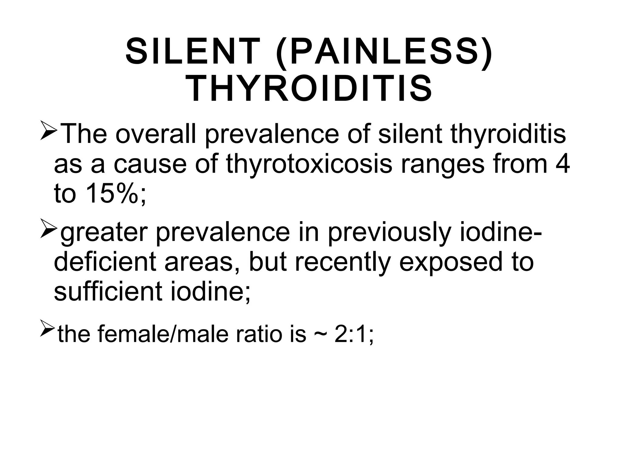 The overall prevalence of silent thyroiditis
as a cause of thyrotoxicosis ranges from 4
to 15%;
greater prevalence in previously iodine-
deficient areas, but recently exposed to
sufficient iodine;
the female/male ratio is ~ 2:1;
SILENT (PAINLESS)
THYROIDITIS
 