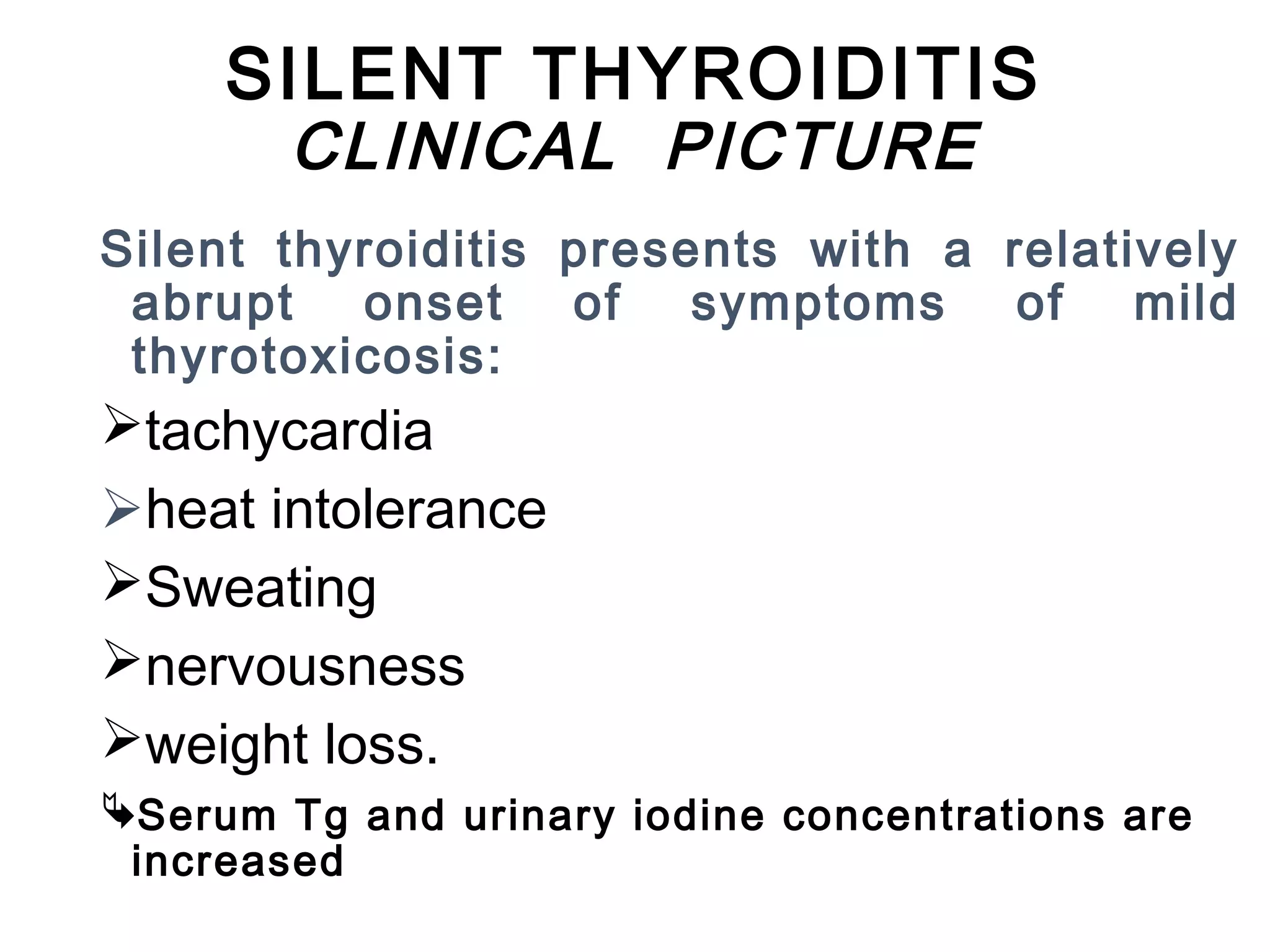 SILENT THYROIDITIS
CLINICAL PICTURE
Silent thyroiditis presents with a relatively
abrupt onset of symptoms of mild
thyrotoxicosis:
tachycardia
heat intolerance
Sweating
nervousness
weight loss.
Serum Tg and urinary iodine concentrations are
increased
 