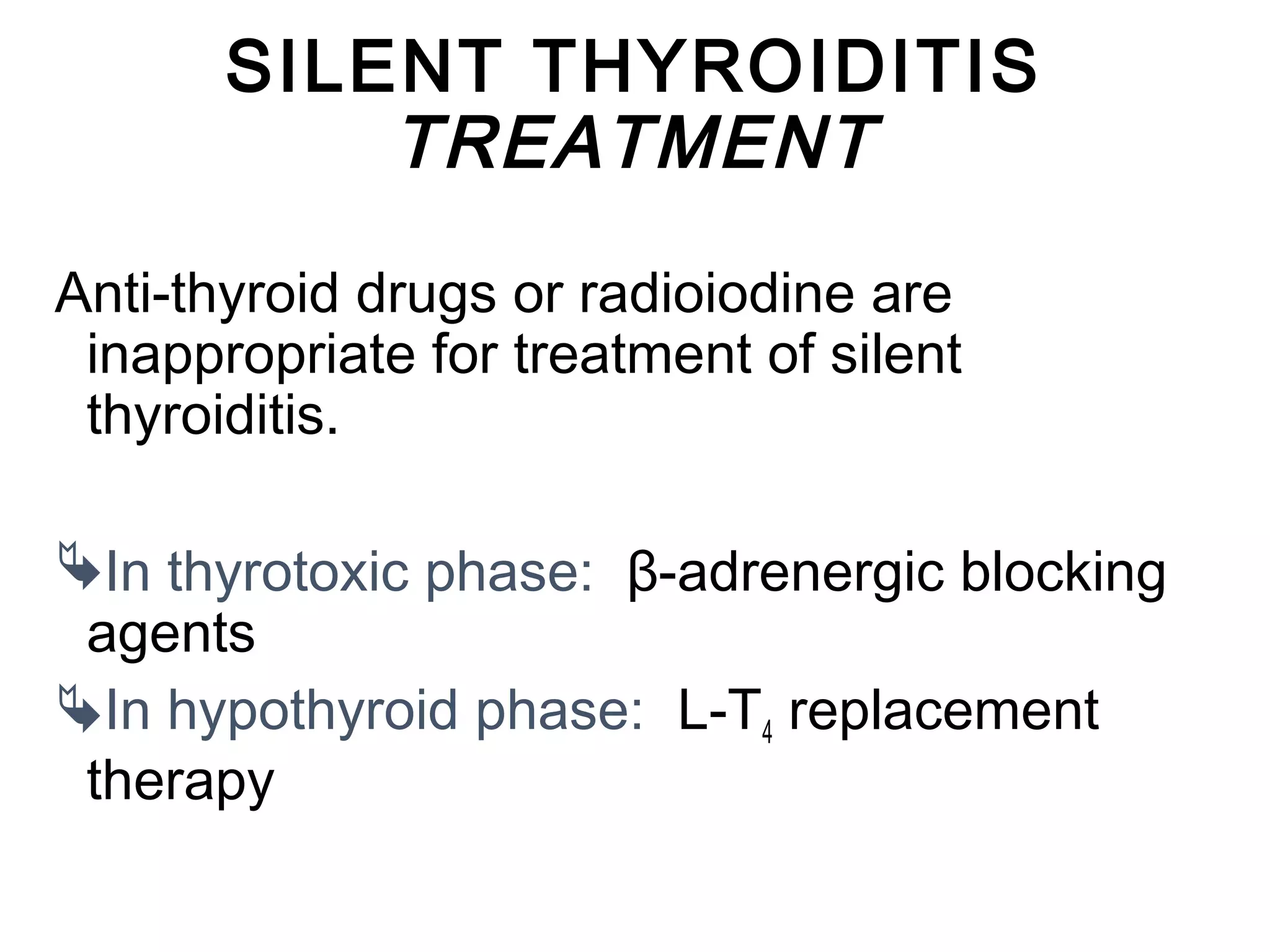 SILENT THYROIDITIS
TREATMENT
Anti-thyroid drugs or radioiodine are
inappropriate for treatment of silent
thyroiditis.
In thyrotoxic phase: β-adrenergic blocking
agents
In hypothyroid phase: L-T4 replacement
therapy
 